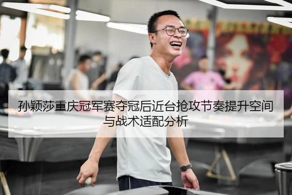 孙颖莎重庆冠军赛夺冠后近台抢攻节奏提升空间与战术适配分析