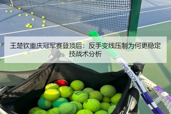 王楚钦重庆冠军赛登顶后：反手变线压制为何更稳定技战术分析
