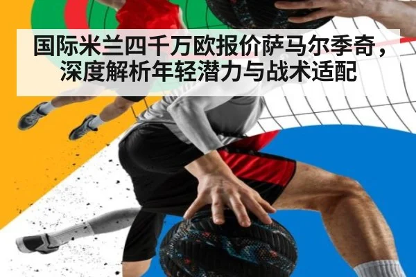 国际米兰四千万欧报价萨马尔季奇，深度解析年轻潜力与战术适配