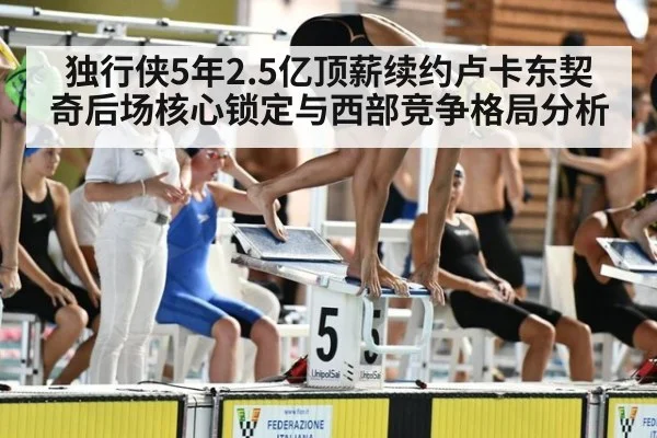 独行侠5年2.5亿顶薪续约卢卡东契奇后场核心锁定与西部竞争格局分析